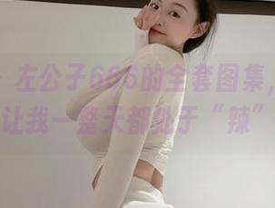 微密圈 – 左公子666的全套图集，今天的嘉宾贴让我一整天都处于“辣”状态。